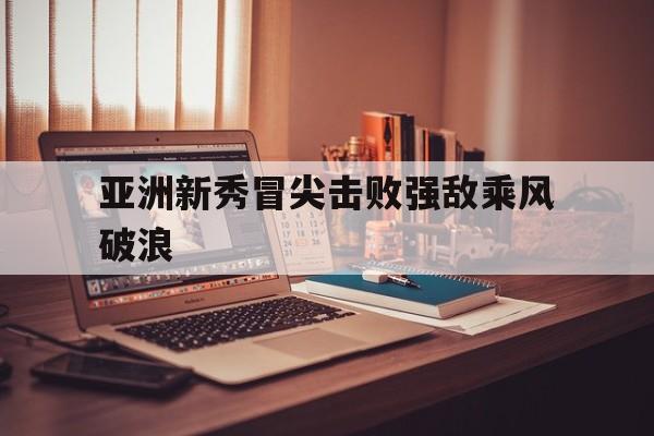 星空体育官网登录-关于亚洲新秀冒尖击败强敌乘风破浪的信息